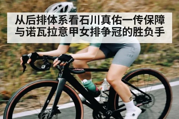 从后排体系看石川真佑一传保障与诺瓦拉意甲女排争冠的胜负手