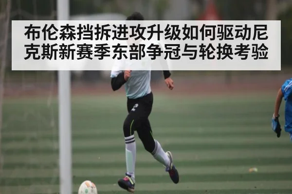 布伦森挡拆进攻升级如何驱动尼克斯新赛季东部争冠与轮换考验