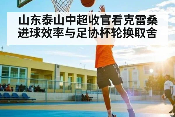 山东泰山中超收官看克雷桑进球效率与足协杯轮换取舍