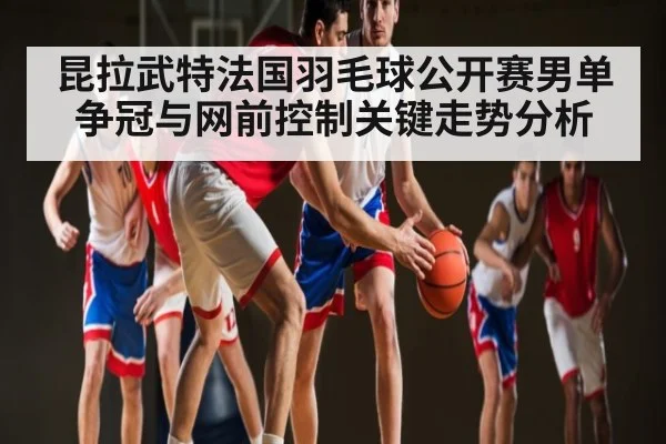 昆拉武特法国羽毛球公开赛男单争冠与网前控制关键走势分析