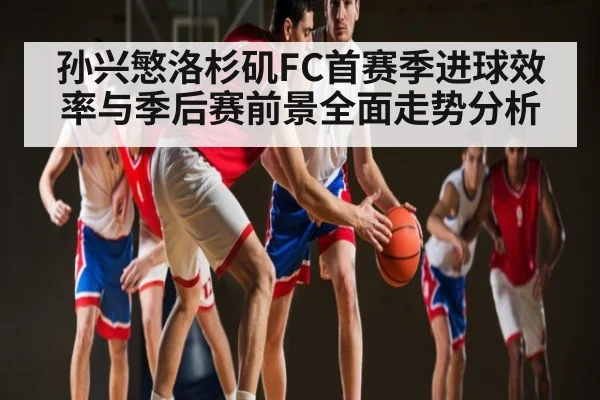 孙兴慜洛杉矶FC首赛季进球效率与季后赛前景全面走势分析